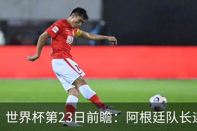 世界杯第23日前瞻：阿根廷队长迎历史之夜 卫冕冠军PK大黑马
