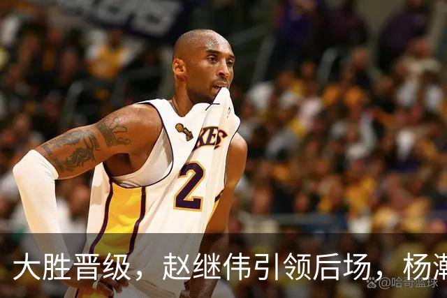 大胜晋级，赵继伟引领后场，杨瀚森替补表现抢眼，男篮迈向新阶段信心满满